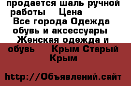 продается шаль ручной работы  › Цена ­ 1 300 - Все города Одежда, обувь и аксессуары » Женская одежда и обувь   . Крым,Старый Крым